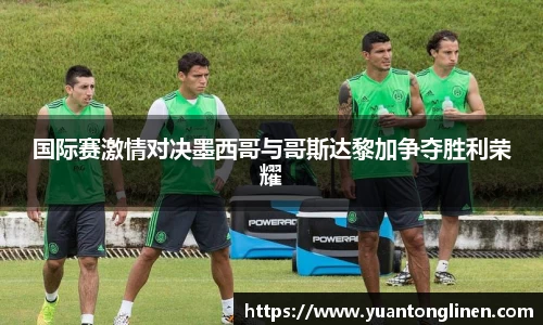 国际赛激情对决墨西哥与哥斯达黎加争夺胜利荣耀